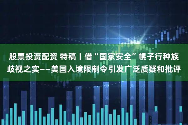 股票投资配资 特稿丨借“国家安全”幌子行种族歧视之实——美国入境限制令引发广泛质疑和批评
