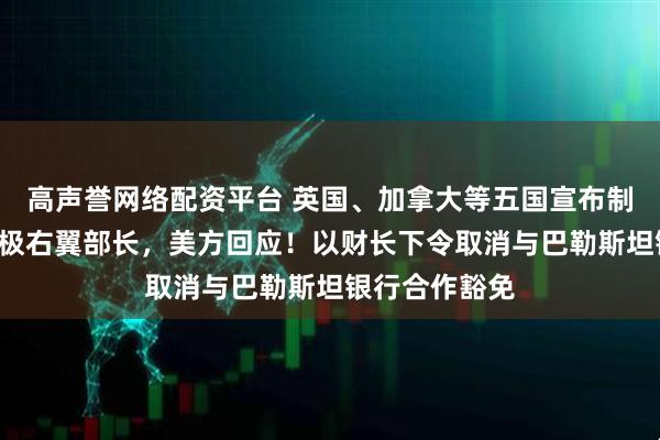 高声誉网络配资平台 英国、加拿大等五国宣布制裁2名以色列极右翼部长，美方回应！以财长下令取消与巴勒斯坦银行合作豁免