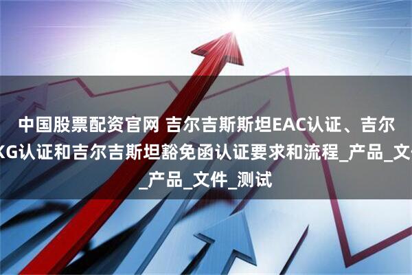 中国股票配资官网 吉尔吉斯斯坦EAC认证、吉尔吉斯坦KG认证和吉尔吉斯坦豁免函认证要求和流程_产品_文件_测试