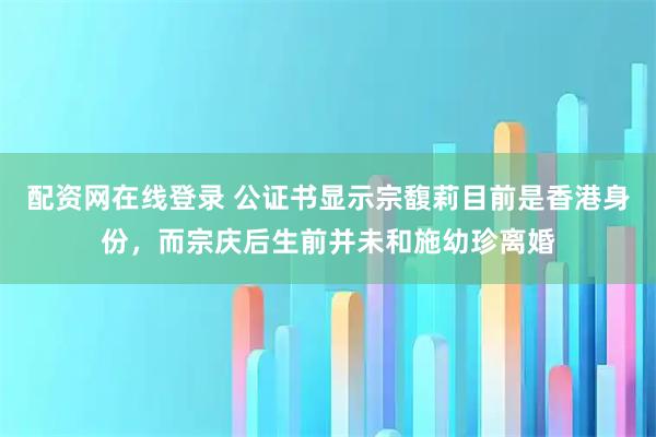 配资网在线登录 公证书显示宗馥莉目前是香港身份，而宗庆后生前并未和施幼珍离婚