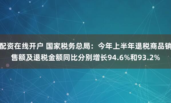配资在线开户 国家税务总局：今年上半年退税商品销售额及退税金额同比分别增长94.6%和93.2%