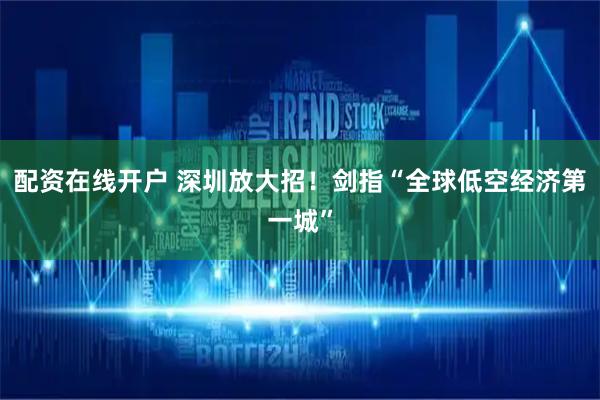配资在线开户 深圳放大招！剑指“全球低空经济第一城”