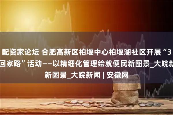 配资家论坛 合肥高新区柏堰中心柏堰湖社区开展“30 分钟改变回家路”活动——以精细化管理绘就便民新图景_大皖新闻 | 安徽网