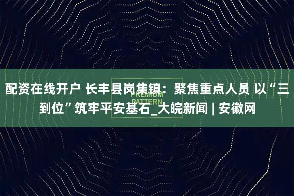配资在线开户 长丰县岗集镇：聚焦重点人员 以“三到位”筑牢平安基石_大皖新闻 | 安徽网